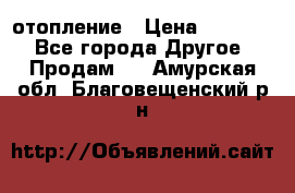 отопление › Цена ­ 50 000 - Все города Другое » Продам   . Амурская обл.,Благовещенский р-н